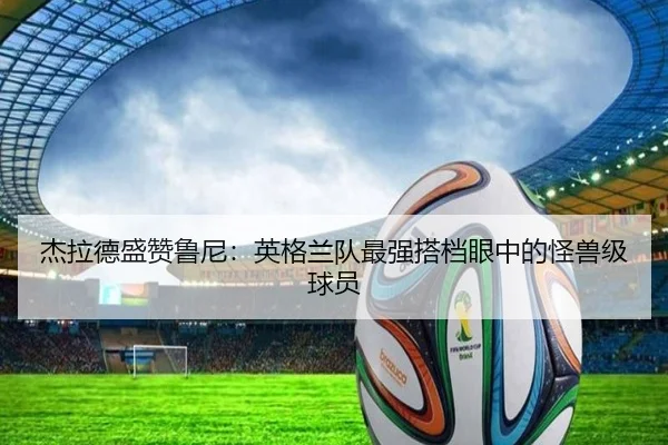 杰拉德盛赞鲁尼:英格兰队最强搭档眼中的怪兽级球员